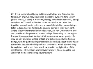 27) X is a supernatural being in Norse mythology and Scandinavian
folklore. In origin, X may have been a negative synonym for a jötunn
(plural jötnar), a being in Norse mythology. In Old Norse sources, beings
described as Xs dwell in isolated rocks, mountains, or caves, live
together in small family units, and are rarely helpful to human beings.
Later, in Scandinavian folklore, Xs became beings in their own right,
where they live far from human habitation, are not Christianized, and
are considered dangerous to human beings. Depending on the region
from which accounts of Xs stem, their appearance varies greatly; Xs
may be ugly and slow-witted or look and behave exactly like human
beings, with no particularly grotesque characteristic about them. Xs are
sometimes associated with particular landmarks, which at times may
be explained as formed from a troll exposed to sunlight. One of the
most famous elements of Scandinavian folklore, Xs are depicted in a
variety of media in modern popular culture.
 