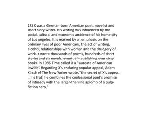 28) X was a German-born American poet, novelist and
short story writer. His writing was influenced by the
social, cultural and economic ambience of his home city
of Los Angeles. It is marked by an emphasis on the
ordinary lives of poor Americans, the act of writing,
alcohol, relationships with women and the drudgery of
work. X wrote thousands of poems, hundreds of short
stories and six novels, eventually publishing over sixty
books. In 1986 Time called X a "laureate of American
lowlife“. Regarding X's enduring popular appeal, Adam
Kirsch of The New Yorker wrote, "the secret of X's appeal.
. . [is that] he combines the confessional poet's promise
of intimacy with the larger-than-life aplomb of a pulp-
fiction hero."
 