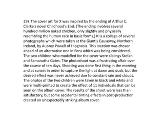 29) The cover art for X was inspired by the ending of Arthur C.
Clarke's novel Childhood's End. (The ending involves several
hundred million naked children, only slightly and physically
resembling the human race in basic forms.) It is a collage of several
photographs which were taken at the Giant's Causeway, Northern
Ireland, by Aubrey Powell of Hipgnosis. This location was chosen
ahead of an alternative one in Peru which was being considered.
The two children who modelled for the cover were siblings Stefan
and Samanatha Gates. The photoshoot was a frustrating affair over
the course of ten days. Shooting was done first thing in the morning
and at sunset in order to capture the light at dawn and dusk, but the
desired effect was never achieved due to constant rain and clouds.
The photos of the two children were taken in black and white and
were multi-printed to create the effect of 11 individuals that can be
seen on the album cover. The results of the shoot were less than
satisfactory, but some accidental tinting effects in post-production
created an unexpectedly striking album cover.
 