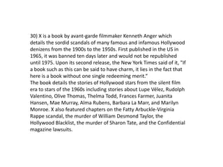 30) X is a book by avant-garde filmmaker Kenneth Anger which
details the sordid scandals of many famous and infamous Hollywood
denizens from the 1900s to the 1950s. First published in the US in
1965, it was banned ten days later and would not be republished
until 1975. Upon its second release, the New York Times said of it, "If
a book such as this can be said to have charm, it lies in the fact that
here is a book without one single redeeming merit.“
The book details the stories of Hollywood stars from the silent film
era to stars of the 1960s including stories about Lupe Vélez, Rudolph
Valentino, Olive Thomas, Thelma Todd, Frances Farmer, Juanita
Hansen, Mae Murray, Alma Rubens, Barbara La Marr, and Marilyn
Monroe. X also featured chapters on the Fatty Arbuckle-Virginia
Rappe scandal, the murder of William Desmond Taylor, the
Hollywood Blacklist, the murder of Sharon Tate, and the Confidential
magazine lawsuits.
 