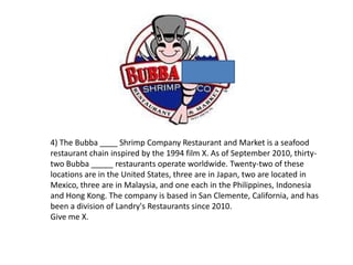4) The Bubba ____ Shrimp Company Restaurant and Market is a seafood
restaurant chain inspired by the 1994 film X. As of September 2010, thirty-
two Bubba _____ restaurants operate worldwide. Twenty-two of these
locations are in the United States, three are in Japan, two are located in
Mexico, three are in Malaysia, and one each in the Philippines, Indonesia
and Hong Kong. The company is based in San Clemente, California, and has
been a division of Landry's Restaurants since 2010.
Give me X.
 