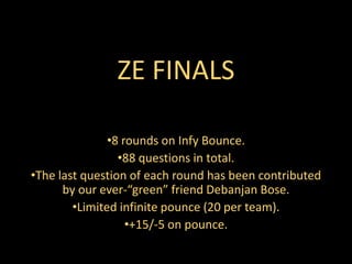 ZE FINALS
•8 rounds on Infy Bounce.
•88 questions in total.
•The last question of each round has been contributed
by our ever-“green” friend Debanjan Bose.
•Limited infinite pounce (20 per team).
•+15/-5 on pounce.
 