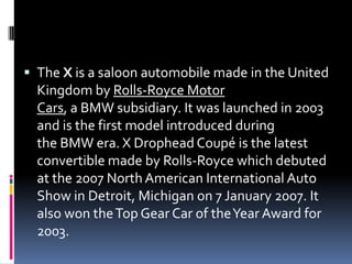  The X is a saloon automobile made in the United
Kingdom by Rolls-Royce Motor
Cars, a BMW subsidiary. It was launched in 2003
and is the first model introduced during
the BMW era. X Drophead Coupé is the latest
convertible made by Rolls-Royce which debuted
at the 2007 North American International Auto
Show in Detroit, Michigan on 7 January 2007. It
also won theTop Gear Car of theYear Award for
2003.
 