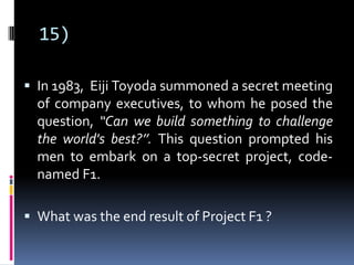 15)
 In 1983, Eiji Toyoda summoned a secret meeting
of company executives, to whom he posed the
question, “Can we build something to challenge
the world's best?’’. This question prompted his
men to embark on a top-secret project, code-
named F1.
 What was the end result of Project F1 ?
 