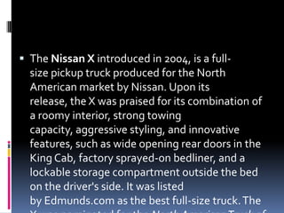  The Nissan X introduced in 2004, is a full-
size pickup truck produced for the North
American market by Nissan. Upon its
release, the X was praised for its combination of
a roomy interior, strong towing
capacity, aggressive styling, and innovative
features, such as wide opening rear doors in the
King Cab, factory sprayed-on bedliner, and a
lockable storage compartment outside the bed
on the driver's side. It was listed
by Edmunds.com as the best full-size truck.The
 