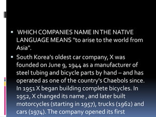  WHICH COMPANIES NAME INTHE NATIVE
LANGUAGE MEANS "to arise to the world from
Asia".
 South Korea's oldest car company, X was
founded on June 9, 1944 as a manufacturer of
steel tubing and bicycle parts by hand – and has
operated as one of the country's Chaebols since.
In 1951 X began building complete bicycles. In
1952, X changed its name ,and later built
motorcycles (starting in 1957), trucks (1962) and
cars (1974).The company opened its first
 