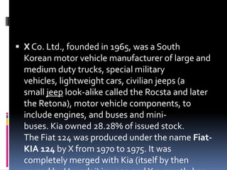  X Co. Ltd., founded in 1965, was a South
Korean motor vehicle manufacturer of large and
medium duty trucks, special military
vehicles, lightweight cars, civilian jeeps (a
small jeep look-alike called the Rocsta and later
the Retona), motor vehicle components, to
include engines, and buses and mini-
buses. Kia owned 28.28% of issued stock.
The Fiat 124 was produced under the name Fiat-
KIA 124 by X from 1970 to 1975. It was
completely merged with Kia (itself by then
 
