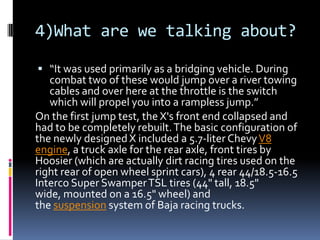 4)What are we talking about?
 “It was used primarily as a bridging vehicle. During
combat two of these would jump over a river towing
cables and over here at the throttle is the switch
which will propel you into a rampless jump.”
On the first jump test, the X's front end collapsed and
had to be completely rebuilt.The basic configuration of
the newly designedX included a 5.7-liter ChevyV8
engine, a truck axle for the rear axle, front tires by
Hoosier (which are actually dirt racing tires used on the
right rear of open wheel sprint cars), 4 rear 44/18.5-16.5
Interco Super SwamperTSL tires (44" tall, 18.5"
wide, mounted on a 16.5" wheel) and
the suspension system of Baja racing trucks.
 