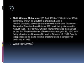 7)
 Malik Ghulam Muhammad (20 April 1895 – 12 September 1956)
commonly known as Ghulam Muhammad, was a
notable chartered accountant who served as the third Governor-
General of Pakistan from October 1951 until being dismissed in
August 1955. Prior to that, Ghulam Muhammad was also as well
as the first Finance minister of Pakistan from August 15, 1947 until
being elevated as Governor-General in October 19, 1951.Prior to
independence he along with his brothers found a company in
Ludhiana in 1945 .
 WHICH COMPANY?
 