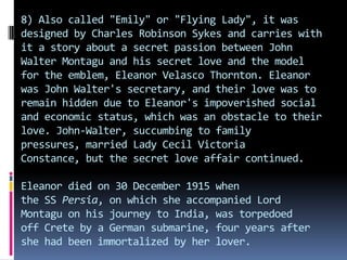 8) Also called "Emily" or "Flying Lady", it was
designed by Charles Robinson Sykes and carries with
it a story about a secret passion between John
Walter Montagu and his secret love and the model
for the emblem, Eleanor Velasco Thornton. Eleanor
was John Walter's secretary, and their love was to
remain hidden due to Eleanor's impoverished social
and economic status, which was an obstacle to their
love. John-Walter, succumbing to family
pressures, married Lady Cecil Victoria
Constance, but the secret love affair continued.
Eleanor died on 30 December 1915 when
the SS Persia, on which she accompanied Lord
Montagu on his journey to India, was torpedoed
off Crete by a German submarine, four years after
she had been immortalized by her lover.
 