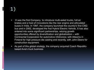 1)
 X was the first Company to introduce multi-axled trucks, full air
brakes and a host of innovations like the rear engine and articulated
buses in India. In 1997, the company launched the country’s first CNG
bus and in 2002, developed the first Hybrid Electric Vehicle. X has also
entered into some significant partnerships, seizing growth
opportunities offered by diversification and globalization – with
Continental Corporation for automotive infotronics; with Alteams in
Finland for high pressure die casting and recently, with John Deere for
construction equipment.
 As part of this global strategy, the company acquired Czech Republic-
based Avia's truck business
 