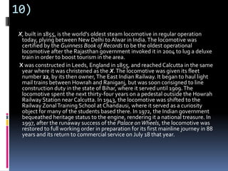 10)
X, built in 1855, is the world's oldest steam locomotive in regular operation
today, plying between New Delhi to Alwar in India.The locomotive was
certified by the Guinness Book of Records to be the oldest operational
locomotive after the Rajasthan government invoked it in 2004 to lug a deluxe
train in order to boost tourism in the area.
X was constructed in Leeds, England in 1855, and reached Calcutta in the same
year where it was christened as the X.The locomotive was given its fleet
number 22, by its then owner,The East Indian Railway. It began to haul light
mail trains between Howrah and Raniganj, but was soon consigned to line
construction duty in the state of Bihar, where it served until 1909.The
locomotive spent the next thirty-four years on a pedestal outside the Howrah
Railway Station near Calcutta. In 1943, the locomotive was shifted to the
RailwayZonalTraining School at Chandausi, where it served as a curiosity
object for many of the students based there. In 1972, the Indian government
bequeathed heritage status to the engine, rendering it a national treasure. In
1997, after the runaway success of the Palace onWheels, the locomotive was
restored to full working order in preparation for its first mainline journey in 88
years and its return to commercial service on July 18 that year.
 