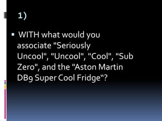 1)
 WITH what would you
associate "Seriously
Uncool", "Uncool", "Cool", "Sub
Zero", and the "Aston Martin
DB9 Super Cool Fridge“?
 