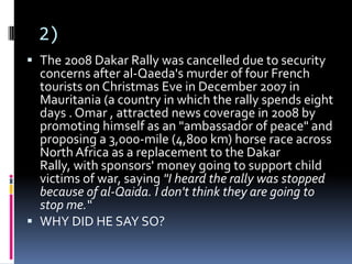 2)
 The 2008 Dakar Rally was cancelled due to security
concerns after al-Qaeda's murder of four French
tourists on Christmas Eve in December 2007 in
Mauritania (a country in which the rally spends eight
days . Omar , attracted news coverage in 2008 by
promoting himself as an "ambassador of peace" and
proposing a 3,000-mile (4,800 km) horse race across
North Africa as a replacement to the Dakar
Rally, with sponsors' money going to support child
victims of war, saying "I heard the rally was stopped
because of al-Qaida. I don't think they are going to
stop me.“
 WHY DID HE SAY SO?
 