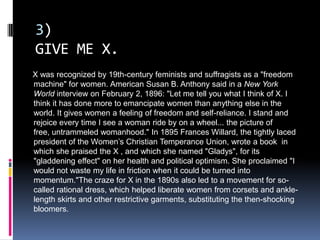 3)
GIVE ME X.
X was recognized by 19th-century feminists and suffragists as a "freedom
machine" for women. American Susan B. Anthony said in a New York
World interview on February 2, 1896: "Let me tell you what I think of X. I
think it has done more to emancipate women than anything else in the
world. It gives women a feeling of freedom and self-reliance. I stand and
rejoice every time I see a woman ride by on a wheel... the picture of
free, untrammeled womanhood." In 1895 Frances Willard, the tightly laced
president of the Women’s Christian Temperance Union, wrote a book in
which she praised the X , and which she named "Gladys", for its
"gladdening effect" on her health and political optimism. She proclaimed "I
would not waste my life in friction when it could be turned into
momentum."The craze for X in the 1890s also led to a movement for so-
called rational dress, which helped liberate women from corsets and ankle-
length skirts and other restrictive garments, substituting the then-shocking
bloomers.
 