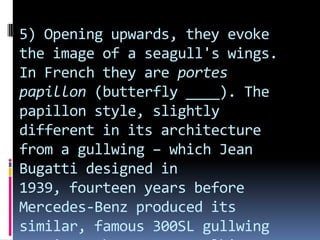 5) Opening upwards, they evoke
the image of a seagull's wings.
In French they are portes
papillon (butterfly ____). The
papillon style, slightly
different in its architecture
from a gullwing – which Jean
Bugatti designed in
1939, fourteen years before
Mercedes-Benz produced its
similar, famous 300SL gullwing
 