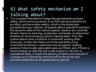 6) What safety mechanism am I
talking about?
 X is a system intended to bridge the gap between primary
safety, which aims to prevent a car from being involved in an
accident, and secondary safety, which is the protection
provided during a collision.At speeds above 30km/h X monitors
the dynamic state of the vehicle (speed, rotation etc.) and the
driver’s inputs to steering, accelerator and brake, to determine
whether or not emergency action is being taken. If so, the
system deems that a collision is imminent: among other
measures, it takes the slack out of the seat belts using
reversible tensioners; it optimises the occupants’ seating
position if electrically adjustable seats are fitted; and, if there is
much rotation or side slip and a side impact or roll-over is
considered likely, it closes the electric windows and sunroof. X
is always on; it cannot be switched off by the driver and
provides protection at all speeds above 30km/h.
 