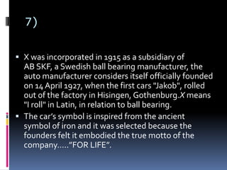 7)
 X was incorporated in 1915 as a subsidiary of
AB SKF, a Swedish ball bearing manufacturer, the
auto manufacturer considers itself officially founded
on 14 April 1927, when the first cars "Jakob", rolled
out of the factory in Hisingen, Gothenburg.X means
"I roll" in Latin, in relation to ball bearing.
 The car’s symbol is inspired from the ancient
symbol of iron and it was selected because the
founders felt it embodied the true motto of the
company…..”FOR LIFE”.
 