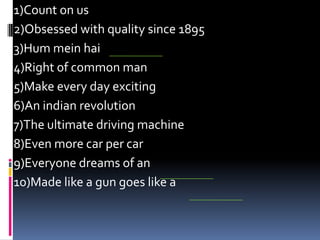 1)Count on us
2)Obsessed with quality since 1895
3)Hum mein hai
4)Right of common man
5)Make every day exciting
6)An indian revolution
7)The ultimate driving machine
8)Even more car per car
9)Everyone dreams of an
10)Made like a gun goes like a
 