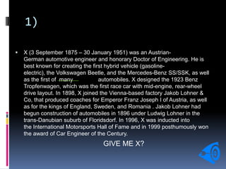 1)
 X (3 September 1875 – 30 January 1951) was an Austrian-
German automotive engineer and honorary Doctor of Engineering. He is
best known for creating the first hybrid vehicle (gasoline-
electric), the Volkswagen Beetle, and the Mercedes-Benz SS/SSK, as well
as the first of many automobiles. X designed the 1923 Benz
Tropfenwagen, which was the first race car with mid-engine, rear-wheel
drive layout. In 1898, X joined the Vienna-based factory Jakob Lohner &
Co, that produced coaches for Emperor Franz Joseph I of Austria, as well
as for the kings of England, Sweden, and Romania . Jakob Lohner had
begun construction of automobiles in 1896 under Ludwig Lohner in the
trans-Danubian suburb of Floridsdorf. In 1996, X was inducted into
the International Motorsports Hall of Fame and in 1999 posthumously won
the award of Car Engineer of the Century.
GIVE ME X?
 