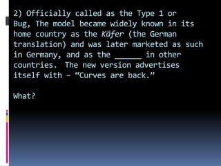 2) Officially called as the Type 1 or
Bug, The model became widely known in its
home country as the Käfer (the German
translation) and was later marketed as such
in Germany, and as the ______ in other
countries. The new version advertises
itself with – “Curves are back.”
What?
 