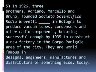 5) In 1926, three
brothers, Adriano, Marcello and
Bruno, founded Societa Scientifica
Radio Brevetti _____ in Bologna to
produce vacuum tubes, condensers and
other radio components, becoming
successful enough by 1935 to construct
a new factory in the Borgo Panigale
area of the city. They are world
famous in
designs, engineers, manufactures and
distributors of something else, today.
 