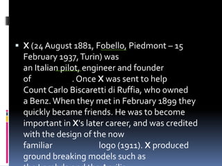  X (24 August 1881, Fobello, Piedmont – 15
February 1937,Turin) was
an Italian pilot, engineer and founder
of . Once X was sent to help
Count Carlo Biscaretti di Ruffia, who owned
a Benz.When they met in February 1899 they
quickly became friends. He was to become
important in X's later career, and was credited
with the design of the now
familiar logo (1911). X produced
ground breaking models such as
 