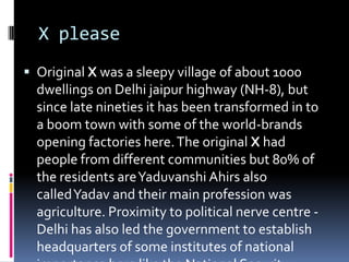 X please
 Original X was a sleepy village of about 1000
dwellings on Delhi jaipur highway (NH-8), but
since late nineties it has been transformed in to
a boom town with some of the world-brands
opening factories here.The original X had
people from different communities but 80% of
the residents areYaduvanshi Ahirs also
calledYadav and their main profession was
agriculture. Proximity to political nerve centre -
Delhi has also led the government to establish
headquarters of some institutes of national
 