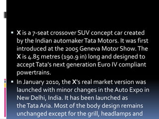  X is a 7-seat crossover SUV concept car created
by the Indian automakerTata Motors. It was first
introduced at the 2005 Geneva Motor Show.The
X is 4.85 metres (190.9 in) long and designed to
acceptTata's next generation Euro IV compliant
powertrains.
 In January 2010, the X's real market version was
launched with minor changes in the Auto Expo in
New Delhi, India. It has been launched as
theTata Aria. Most of the body design remains
unchanged except for the grill, headlamps and
 