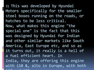 3) This was developed by Hyundai
Motors specifically for the smaller
steel boxes running on the roads, or
hatches to be less critical.
Now, what makes this engine "the
special one" is the fact that this
was designed by Hyundai for Indian
and other similar markets like South
America, East Europe etc, and so as
it turns out, it really is a hell of
a fuel efficient heart. In
India, they are offering this engine
with i10 &, alto in Europe, with both
 