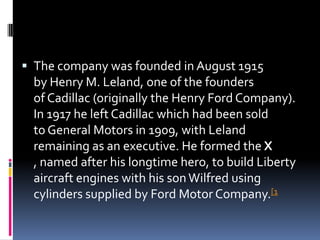  The company was founded in August 1915
by Henry M. Leland, one of the founders
of Cadillac (originally the Henry Ford Company).
In 1917 he left Cadillac which had been sold
to General Motors in 1909, with Leland
remaining as an executive. He formed the X
, named after his longtime hero, to build Liberty
aircraft engines with his sonWilfred using
cylinders supplied by Ford Motor Company.[1
 