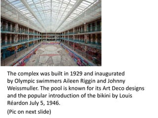 The complex was built in 1929 and inaugurated
by Olympic swimmers Aileen Riggin and Johnny
Weissmuller. The pool is known for its Art Deco designs
and the popular introduction of the bikini by Louis
Réardon July 5, 1946.
(Pic on next slide)

 