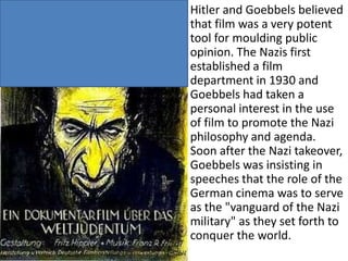 Hitler and Goebbels believed
that film was a very potent
tool for moulding public
opinion. The Nazis first
established a film
department in 1930 and
Goebbels had taken a
personal interest in the use
of film to promote the Nazi
philosophy and agenda.
Soon after the Nazi takeover,
Goebbels was insisting in
speeches that the role of the
German cinema was to serve
as the "vanguard of the Nazi
military" as they set forth to
conquer the world.

 