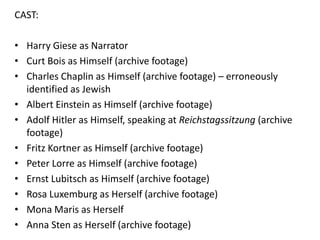 CAST:
• Harry Giese as Narrator
• Curt Bois as Himself (archive footage)
• Charles Chaplin as Himself (archive footage) – erroneously
identified as Jewish
• Albert Einstein as Himself (archive footage)
• Adolf Hitler as Himself, speaking at Reichstagssitzung (archive
footage)
• Fritz Kortner as Himself (archive footage)
• Peter Lorre as Himself (archive footage)
• Ernst Lubitsch as Himself (archive footage)
• Rosa Luxemburg as Herself (archive footage)
• Mona Maris as Herself
• Anna Sten as Herself (archive footage)

 