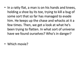 • In a ratty flat, a man is on his hands and knees,
holding a shoe by its toe, trying to kill a bug of
some sort that so far has managed to evade
him. He keeps up the chase and whacks at it a
few times. Then, we get a look at what he's
been trying to flatten. In what sort of universe
have we found ourselves? Who's in danger?
• Which movie?

 