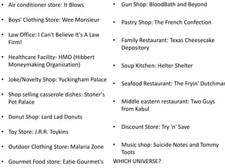 • Air conditioner store: It Blows

• Gun Shop: BloodBath and Beyond

• Boys' Clothing Store: Wee Monsieur

• Pastry Shop: The French Confection

• Law Office: I Can't Believe It's A Law
Firm!
• Healthcare Facility- HMO (Hibbert
Moneymaking Organization)
• Joke/Novelty Shop: Yuckingham Palace
• Shop selling casserole dishes: Stoner's
Pot Palace

• Family Restaurant: Texas Cheesecake
Depository
• Soup Kitchen: Helter Shelter

• Seafood Restaurant: The Fryin' Dutchman
• Middle eastern restaurant: Two Guys
from Kabul

• Donut Shop: Lard Lad Donuts
• Toy Store: J.R.R. Toykins

• Outdoor Clothing Store: Malaria Zone
• Gourmet Food store: Eatie Gourmet's

• Discount Store: Try 'n' Save
• Music shop: Suicide Notes and Tommy
Toots
WHICH UNIVERSE?

 