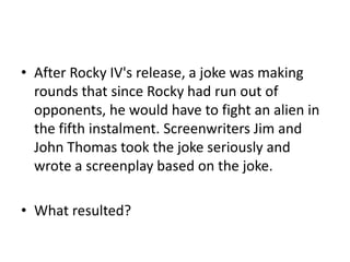 • After Rocky IV's release, a joke was making
rounds that since Rocky had run out of
opponents, he would have to fight an alien in
the fifth instalment. Screenwriters Jim and
John Thomas took the joke seriously and
wrote a screenplay based on the joke.

• What resulted?

 