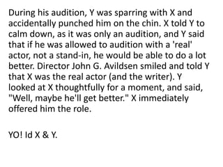 During his audition, Y was sparring with X and
accidentally punched him on the chin. X told Y to
calm down, as it was only an audition, and Y said
that if he was allowed to audition with a 'real'
actor, not a stand-in, he would be able to do a lot
better. Director John G. Avildsen smiled and told Y
that X was the real actor (and the writer). Y
looked at X thoughtfully for a moment, and said,
"Well, maybe he'll get better." X immediately
offered him the role.
YO! Id X & Y.

 