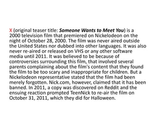 X (original teaser title: Someone Wants to Meet You) is a
2000 television film that premiered on Nickelodeon on the
night of October 28, 2000. The film was never aired outside
the United States nor dubbed into other languages. It was also
never re-aired or released on VHS or any other software
media until 2011. It was believed to be because of
controversies surrounding this film, that involved several
parents complaining about the film's content that they found
the film to be too scary and inappropriate for children. But a
Nickelodeon representative stated that the film had been
merely forgotten. Nick.com, however, claimed that it has been
banned. In 2011, a copy was discovered on Reddit and the
ensuing reaction prompted TeenNick to re-air the film on
October 31, 2011, which they did for Halloween.

 