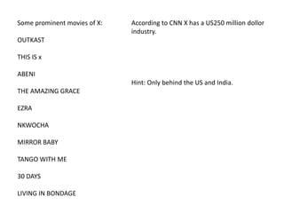Some prominent movies of X:

According to CNN X has a US250 million dollor
industry.

OUTKAST
THIS IS x
ABENI
Hint: Only behind the US and India.
THE AMAZING GRACE
EZRA
NKWOCHA
MIRROR BABY
TANGO WITH ME
30 DAYS
LIVING IN BONDAGE

 