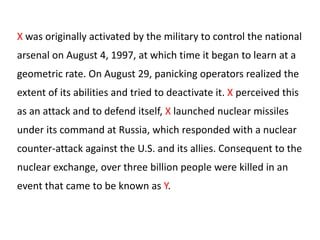 X was originally activated by the military to control the national

arsenal on August 4, 1997, at which time it began to learn at a
geometric rate. On August 29, panicking operators realized the
extent of its abilities and tried to deactivate it. X perceived this
as an attack and to defend itself, X launched nuclear missiles
under its command at Russia, which responded with a nuclear
counter-attack against the U.S. and its allies. Consequent to the
nuclear exchange, over three billion people were killed in an
event that came to be known as Y.

 