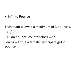• Infinite Pounce
Each team allowed a maximum of 3 pounces.
+15/-15
+10 on bounce, counter clock wise.
Teams without a female participant get 2
pounce.

 