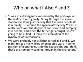 Who on what? Also Y and Z
• “I was so extravagantly impressed by the portrayal of
the reality of zero gravity. Going through the space
station was done just the way that I've seen people do
it in reality. ……around the spacecraft the way Y was. It
really points out the degree of confusion and bumping
into people, and when the tether gets caught, you're
going to be pulled -- I think the simulation of the
dynamics was remarkable.
• We were probably not as lighthearted as Y and Z. We
didn't tell too many jokes when people were in some
position of jeopardy outside the spacecraft, but I think
that's the humanity coming through in the characters.”

 