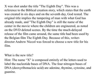 X was shot under the title "The Eighth Day". This was a
reference to the Biblical creation story, which states that the earth
was created in six days and on the seventh day, God rested. The
original title implies the tampering of man with what God has
already made, and "The Eighth Day" is still the name of the
center in the movie where the children are engineered, as noted
on the DVD deleted scenes. By the time the much-delayed
release of the film came around, the same title had been used by
the Belgian film The Eighth Day. Because of this, writerdirector Andrew Niccol was forced to choose a new title for his
film.
What is the new title?
Hint: The name “X" is composed entirely of the letters used to
label the nucleotide bases of DNA. The four nitrogen bases of
DNA (deoxyribonucleic acid) are adenine, thymine, cytosine, and
guanine.

 