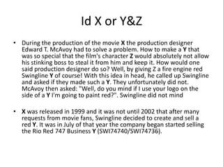 Id X or Y&Z
• During the production of the movie X the production designer
Edward T. McAvoy had to solve a problem. How to make a Y that
was so special that the film's character Z would absolutely not allow
his stinking boss to steal it from him and keep it. How would one
said production designer do so? Well, by giving Z a fire engine red
Swingline Y of course! With this idea in head, he called up Swingline
and asked if they made such a Y. They unfortunately did not.
McAvoy then asked: "Well, do you mind if I use your logo on the
side of a Y I'm going to paint red?". Swingline did not mind
• X was released in 1999 and it was not until 2002 that after many
requests from movie fans, Swingline decided to create and sell a
red Y. It was in July of that year the company began started selling
the Rio Red 747 Business Y (SWI74740/SWI74736).

 