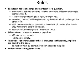 Rules
• Each team has to challenge another team for a question.
– They have 2 options: either to take the questions or let the challenged
team answer it.
– If the challenged team gets it right, they get +10.
– However, the +10 will be sponsored by the team which challenged the
other team.
– Each team can deflect a question ,a maximum of 2 times after which
they will have to take the question.
– Teams cannot challenge the same team twice.
• When a team chooses to answer a question– +15 per correct answer.
– -10 if pool is empty.
• The Pool – For every question that is answered in this round, 10 points
are added to the pool.
– To start off with, 10 points have been added to the pool.
• Order – Least scoring team starts.

 