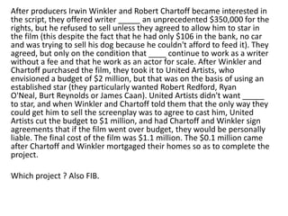 After producers Irwin Winkler and Robert Chartoff became interested in
the script, they offered writer _____ an unprecedented $350,000 for the
rights, but he refused to sell unless they agreed to allow him to star in
the film (this despite the fact that he had only $106 in the bank, no car
and was trying to sell his dog because he couldn't afford to feed it). They
agreed, but only on the condition that ____ continue to work as a writer
without a fee and that he work as an actor for scale. After Winkler and
Chartoff purchased the film, they took it to United Artists, who
envisioned a budget of $2 million, but that was on the basis of using an
established star (they particularly wanted Robert Redford, Ryan
O'Neal, Burt Reynolds or James Caan). United Artists didn't want _____
to star, and when Winkler and Chartoff told them that the only way they
could get him to sell the screenplay was to agree to cast him, United
Artists cut the budget to $1 million, and had Chartoff and Winkler sign
agreements that if the film went over budget, they would be personally
liable. The final cost of the film was $1.1 million. The $0.1 million came
after Chartoff and Winkler mortgaged their homes so as to complete the
project.

Which project ? Also FIB.

 