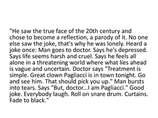 "He saw the true face of the 20th century and
chose to become a reflection, a parody of it. No one
else saw the joke, that's why he was lonely. Heard a
joke once: Man goes to doctor. Says he's depressed.
Says life seems harsh and cruel. Says he feels all
alone in a threatening world where what lies ahead
is vague and uncertain. Doctor says "Treatment is
simple. Great clown Pagliacci is in town tonight. Go
and see him. That should pick you up." Man bursts
into tears. Says "But, doctor...I am Pagliacci." Good
joke. Everybody laugh. Roll on snare drum. Curtains.
Fade to black."

 