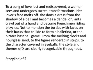 To a song of love lost and rediscovered, a woman
sees and undergoes surreal transformations. Her
lover's face melts off, she dons a dress from the
shadow of a bell and becomes a dandelion, ants
crawl out of a hand and become Frenchmen riding
bicycles. Not to mention the turtles with faces on
their backs that collide to form a ballerina, or the
bizarre baseball game. From the melting clocks and
hourglass sand, to the figure rendered in strips, to
the character covered in eyeballs, the style and
themes of X are clearly recognizable throughout.
Storyline of ?

 