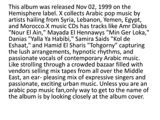 This album was released Nov 02, 1999 on the
Hemisphere label. X collects Arabic pop music by
artists hailing from Syria, Lebanon, Yemen, Egypt,
and Morocco.X music CDs has tracks like Amr Diabs
"Nour El Ain," Mayada El Hennawys "Min Ger Loka,"
Danias "Yalla Ya Habibi," Samira Saids "Kol de
Eshaat," and Hamid El Sharis "Tohgorny" capturing
the lush arrangements, hypnotic rhythms, and
passionate vocals of contemporary Arabic music.
Like strolling through a crowded bazaar filled with
vendors selling mix tapes from all over the Middle
East, an ear- pleasing mix of expressive singers and
passionate, exciting urban music. Unless you are an
arabic pop music fan,only way to get to the name of
the album is by looking closely at the album cover.

 